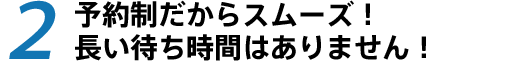 予約制だからスムーズ!長い待ち時間はありません!